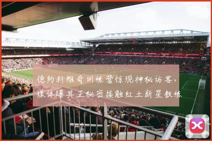 德约科维奇训练营惊现神秘访客，媒体曝其正秘密接触红土新星教练组