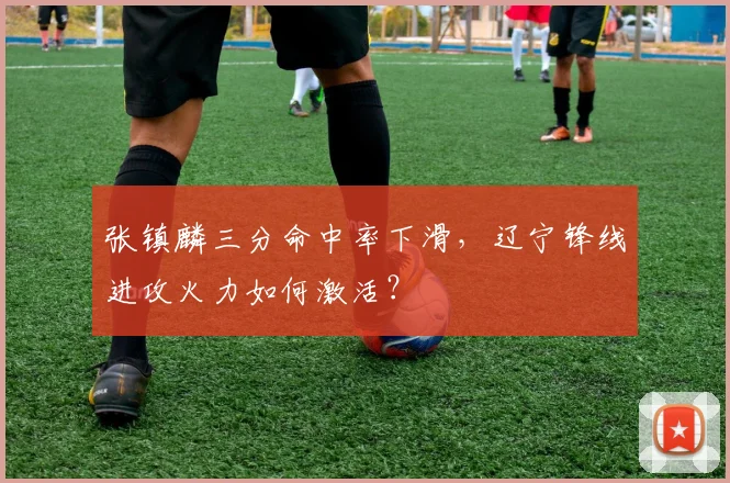 张镇麟三分命中率下滑，辽宁锋线进攻火力如何激活？