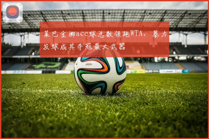 莱巴金娜ace球总数领跑WTA，暴力发球成其夺冠最大武器