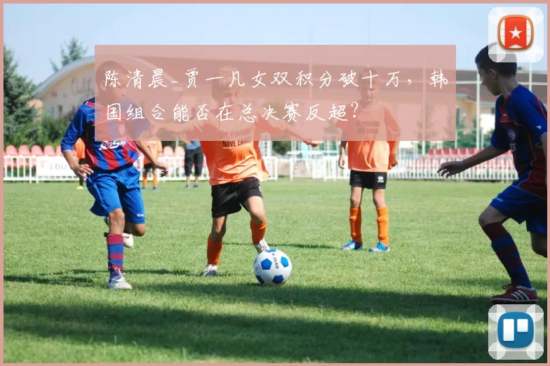 陈清晨_贾一凡女双积分破十万，韩国组合能否在总决赛反超？