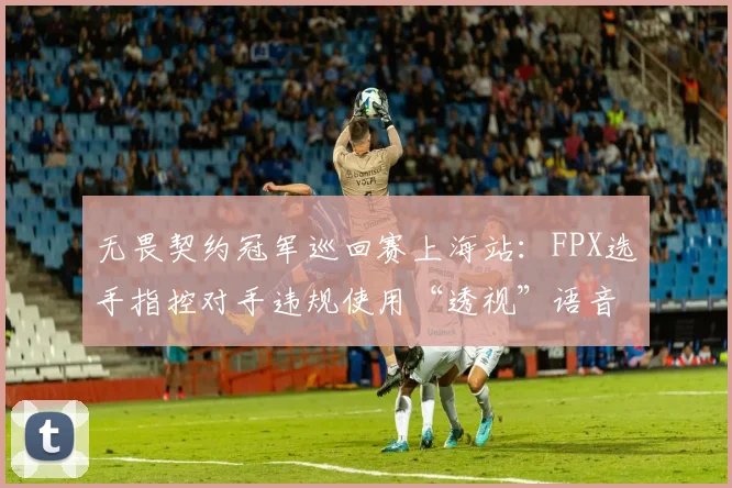 无畏契约冠军巡回赛上海站：FPX选手指控对手违规使用“透视”语音